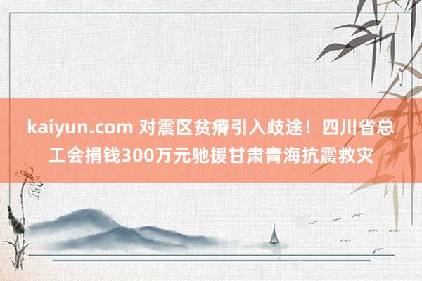 kaiyun.com 对震区贫瘠引入歧途！四川省总工会捐钱300万元驰援甘肃青海抗震救灾