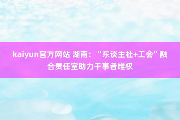 kaiyun官方网站 湖南：“东谈主社+工会”融合责任室助力干事者维权