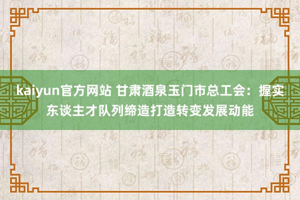 kaiyun官方网站 甘肃酒泉玉门市总工会：握实东谈主才队列缔造打造转变发展动能