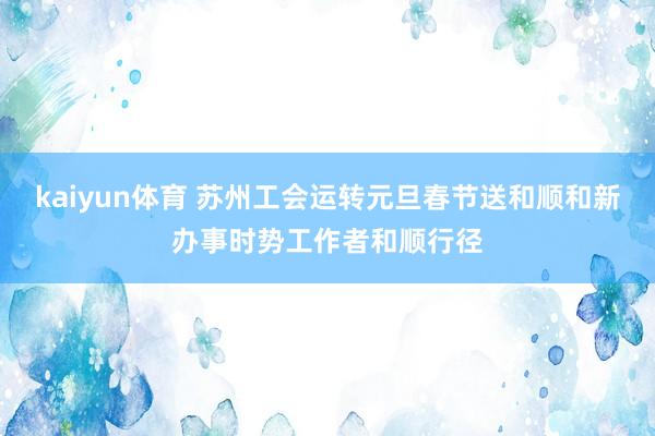 kaiyun体育 苏州工会运转元旦春节送和顺和新办事时势工作者和顺行径