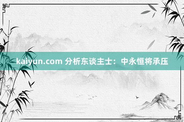 kaiyun.com 分析东谈主士：中永恒将承压