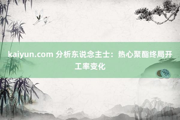 kaiyun.com 分析东说念主士：热心聚酯终局开工率变化