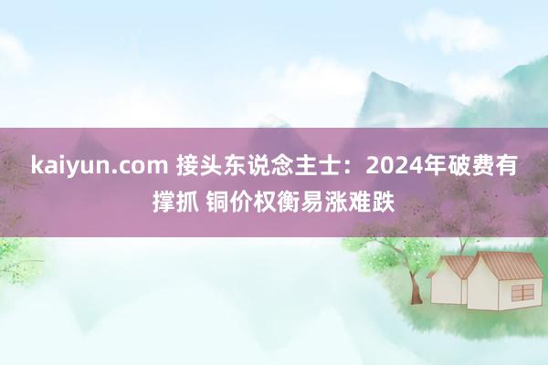 kaiyun.com 接头东说念主士：2024年破费有撑抓 铜价权衡易涨难跌