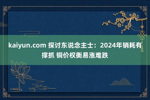 kaiyun.com 探讨东说念主士：2024年销耗有撑抓 铜价权衡易涨难跌