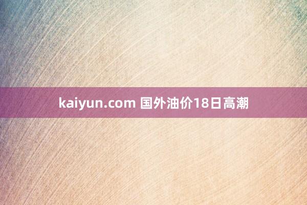 kaiyun.com 国外油价18日高潮