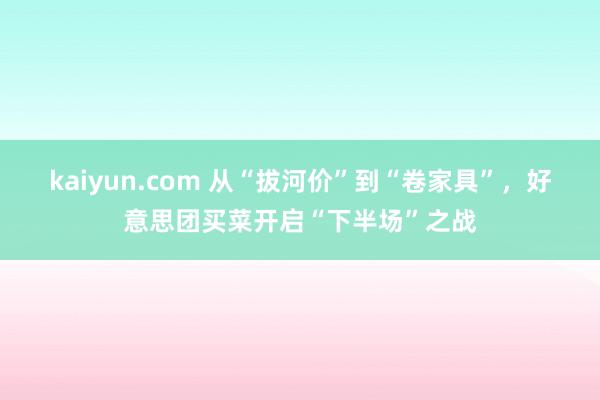 kaiyun.com 从“拔河价”到“卷家具”，好意思团买菜开启“下半场”之战