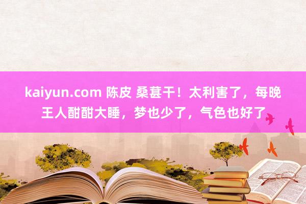 kaiyun.com 陈皮 桑葚干！太利害了，每晚王人酣酣大睡，梦也少了，气色也好了