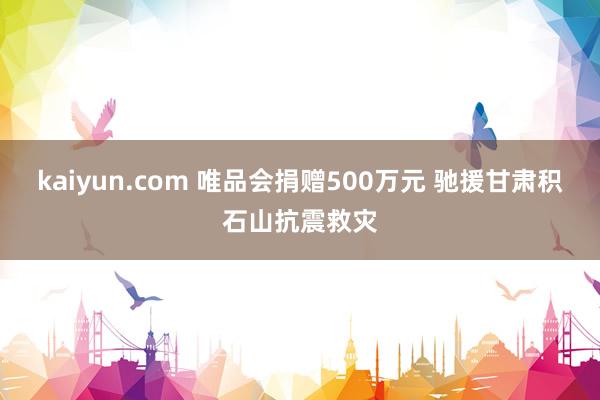 kaiyun.com 唯品会捐赠500万元 驰援甘肃积石山抗震救灾