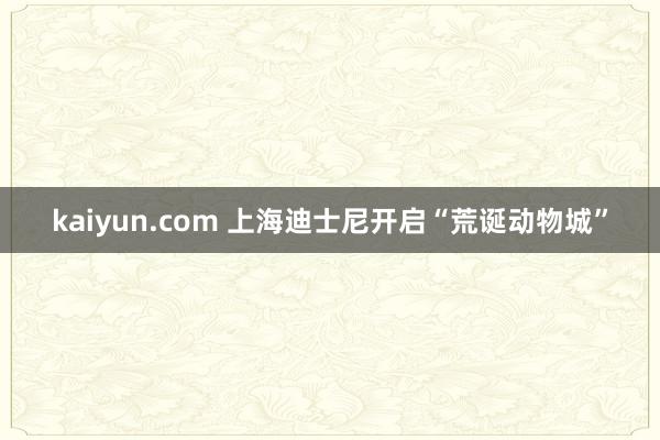 kaiyun.com 上海迪士尼开启“荒诞动物城”