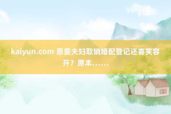 kaiyun.com 恩爱夫妇取销婚配登记还喜笑容开？原本……