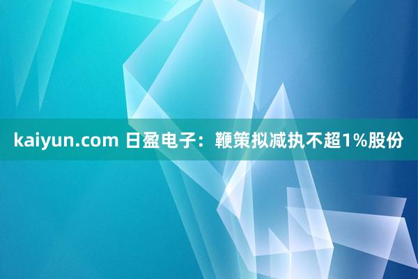 kaiyun.com 日盈电子：鞭策拟减执不超1%股份