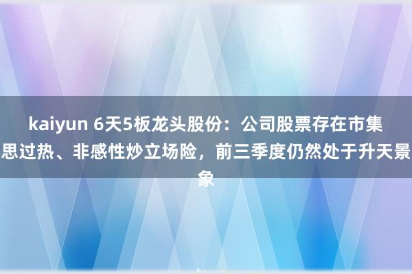 kaiyun 6天5板龙头股份：公司股票存在市集心思过热、非感性炒立场险，前三季度仍然处于升天景象