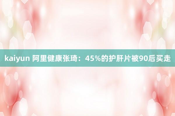 kaiyun 阿里健康张琦：45%的护肝片被90后买走