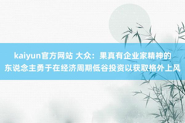 kaiyun官方网站 大众：果真有企业家精神的东说念主勇于在经济周期低谷投资以获取格外上风