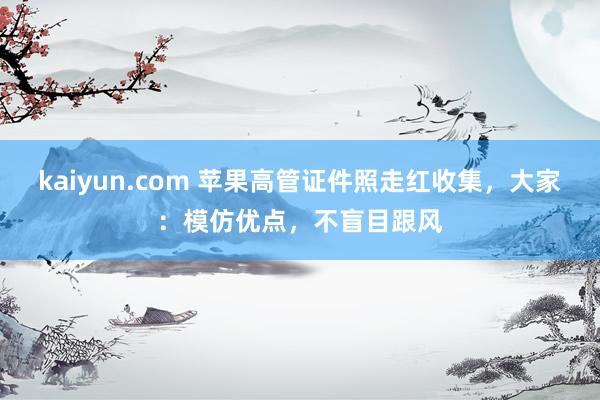 kaiyun.com 苹果高管证件照走红收集，大家：模仿优点，不盲目跟风