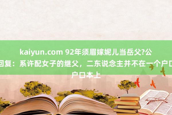 kaiyun.com 92年须眉嫁妮儿当岳父?公安局回复：系许配女子的继父，二东说念主并不在一个户口本上