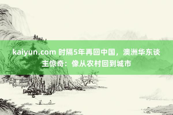 kaiyun.com 时隔5年再回中国，澳洲华东谈主惊奇：像从农村回到城市