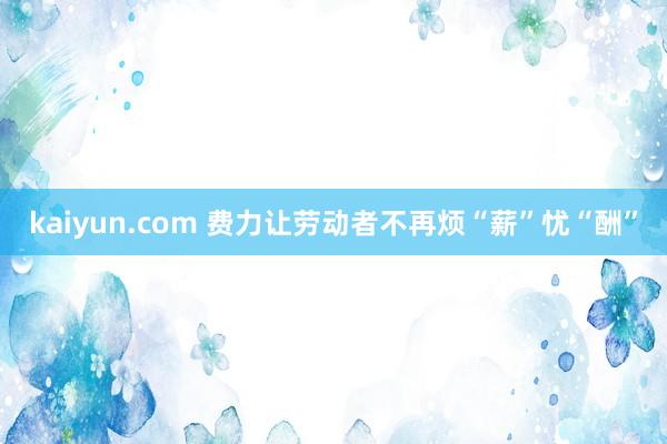 kaiyun.com 费力让劳动者不再烦“薪”忧“酬”