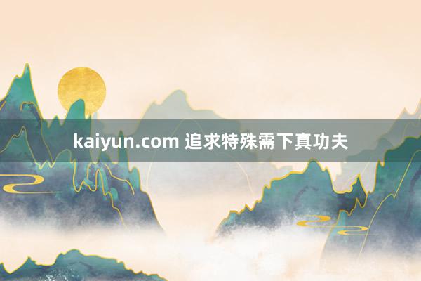 kaiyun.com 追求特殊需下真功夫