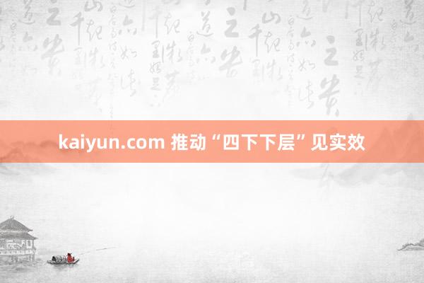 kaiyun.com 推动“四下下层”见实效