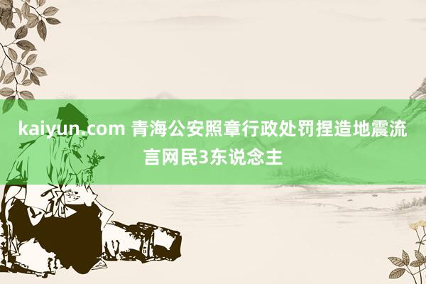 kaiyun.com 青海公安照章行政处罚捏造地震流言网民3东说念主