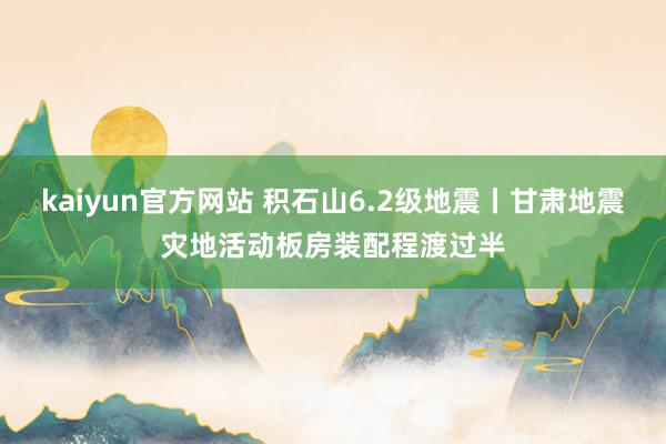 kaiyun官方网站 积石山6.2级地震丨甘肃地震灾地活动板房装配程渡过半