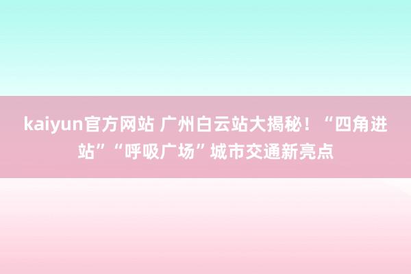 kaiyun官方网站 广州白云站大揭秘！“四角进站”“呼吸广场”城市交通新亮点