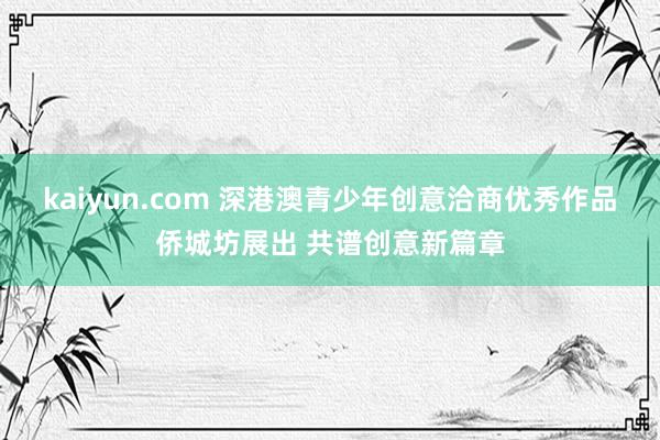 kaiyun.com 深港澳青少年创意洽商优秀作品侨城坊展出 共谱创意新篇章