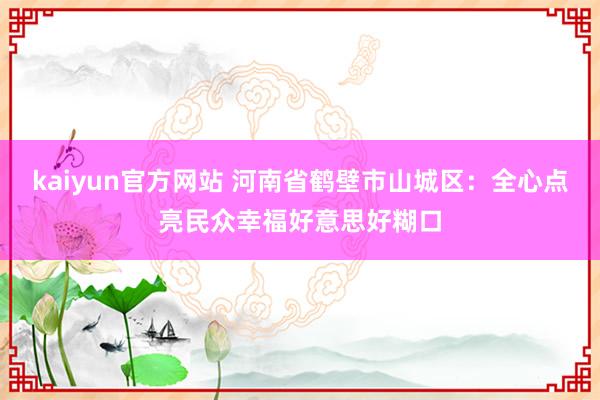 kaiyun官方网站 河南省鹤壁市山城区：全心点亮民众幸福好意思好糊口