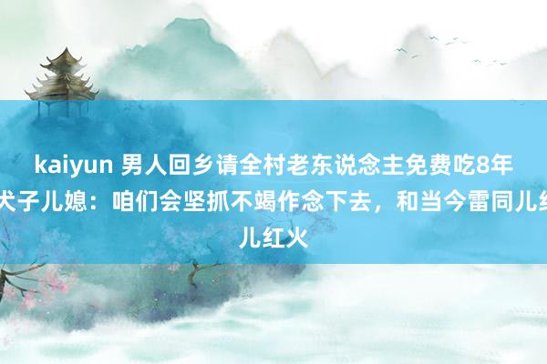 kaiyun 男人回乡请全村老东说念主免费吃8年饭 犬子儿媳：咱们会坚抓不竭作念下去，和当今雷同儿红火