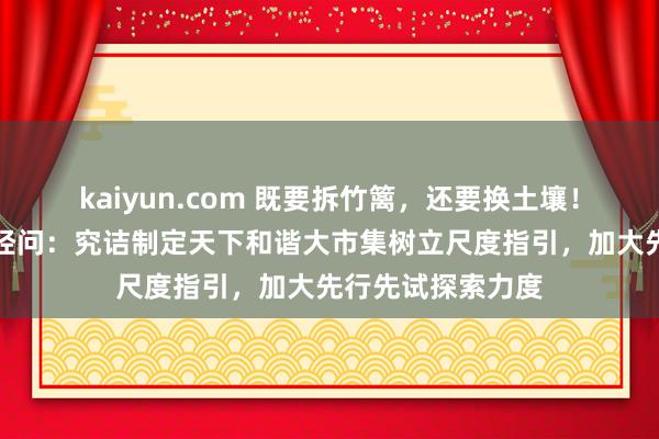 kaiyun.com 既要拆竹篱，还要换土壤！国度发改委答每经问：究诘制定天下和谐大市集树立尺度指引，加大先行先试探索力度