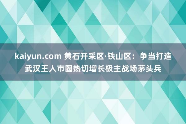 kaiyun.com 黄石开采区·铁山区：争当打造武汉王人市圈热切增长极主战场茅头兵