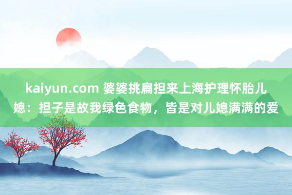 kaiyun.com 婆婆挑扁担来上海护理怀胎儿媳：担子是故我绿色食物，皆是对儿媳满满的爱