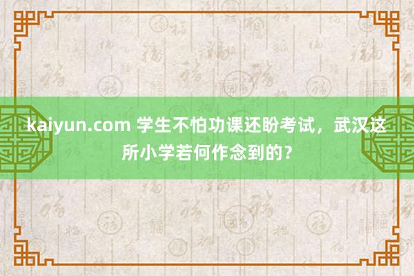 kaiyun.com 学生不怕功课还盼考试，武汉这所小学若何作念到的？