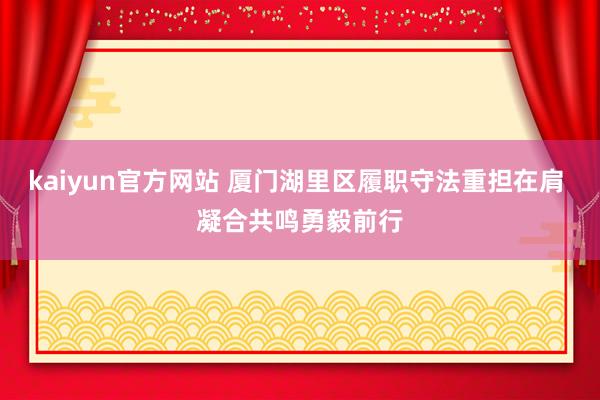 kaiyun官方网站 厦门湖里区履职守法重担在肩 凝合共鸣勇毅前行