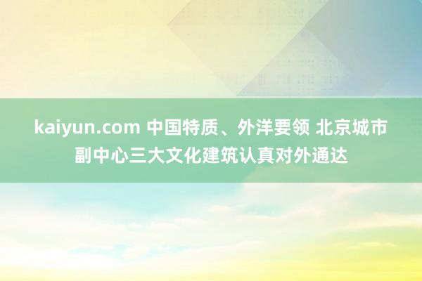 kaiyun.com 中国特质、外洋要领 北京城市副中心三大文化建筑认真对外通达