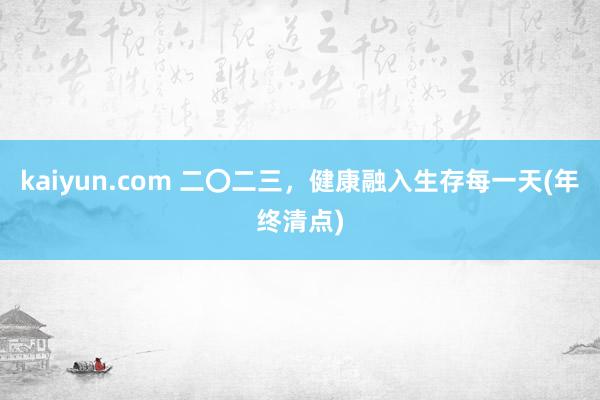 kaiyun.com 二〇二三，健康融入生存每一天(年终清点)