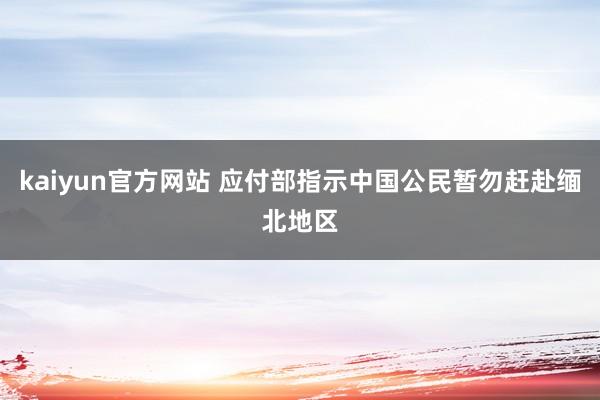 kaiyun官方网站 应付部指示中国公民暂勿赶赴缅北地区