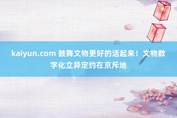 kaiyun.com 鼓舞文物更好的活起来！文物数字化立异定约在京斥地