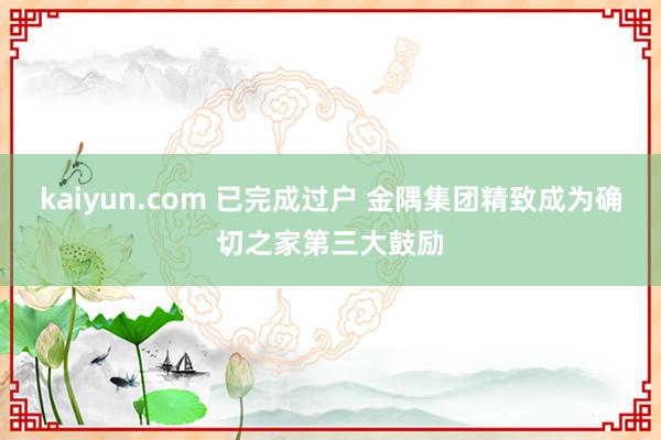 kaiyun.com 已完成过户 金隅集团精致成为确切之家第三大鼓励