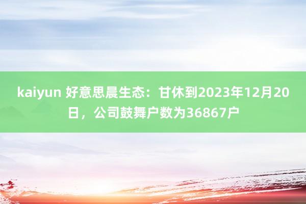 kaiyun 好意思晨生态：甘休到2023年12月20日，公司鼓舞户数为36867户