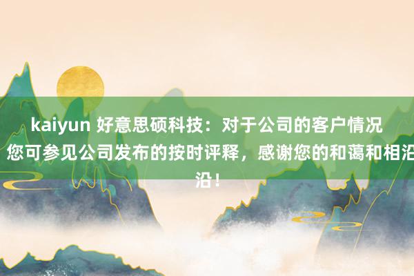 kaiyun 好意思硕科技：对于公司的客户情况，您可参见公司发布的按时评释，感谢您的和蔼和相沿！