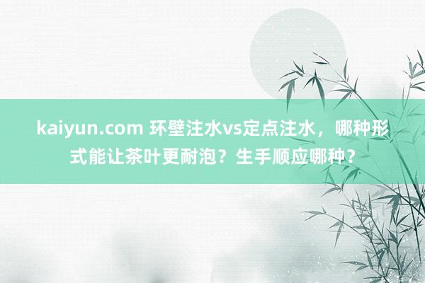 kaiyun.com 环壁注水vs定点注水，哪种形式能让茶叶更耐泡？生手顺应哪种？