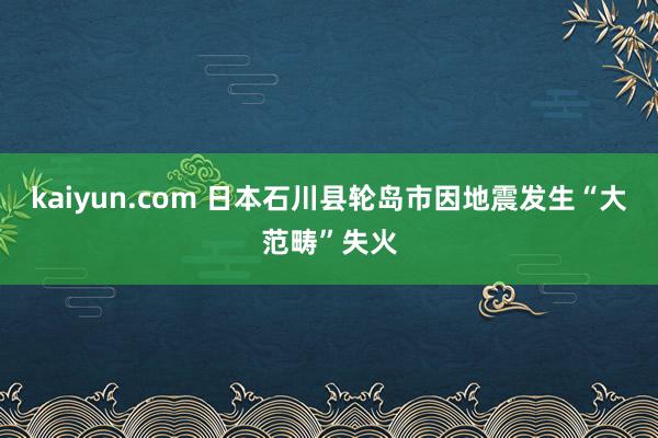 kaiyun.com 日本石川县轮岛市因地震发生“大范畴”失火