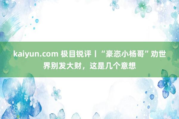 kaiyun.com 极目锐评丨“豪恣小杨哥”劝世界别发大财，这是几个意想