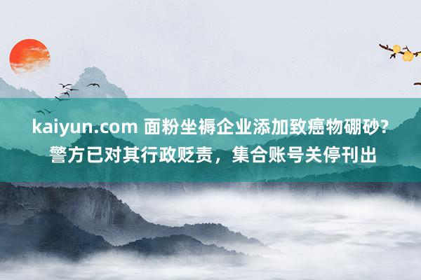 kaiyun.com 面粉坐褥企业添加致癌物硼砂? 警方已对其行政贬责，集合账号关停刊出