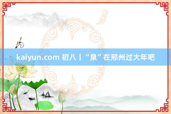 kaiyun.com 初八丨“泉”在邢州过大年吧