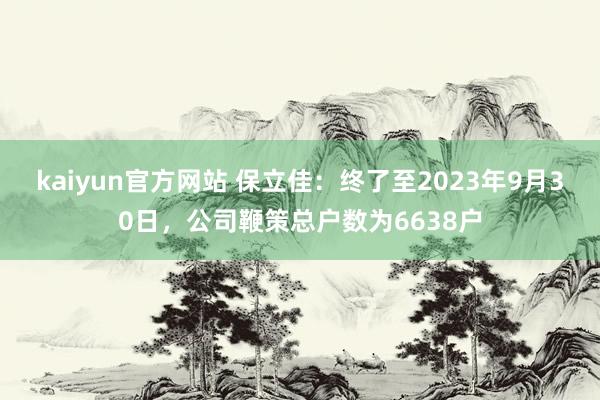 kaiyun官方网站 保立佳：终了至2023年9月30日，公司鞭策总户数为6638户