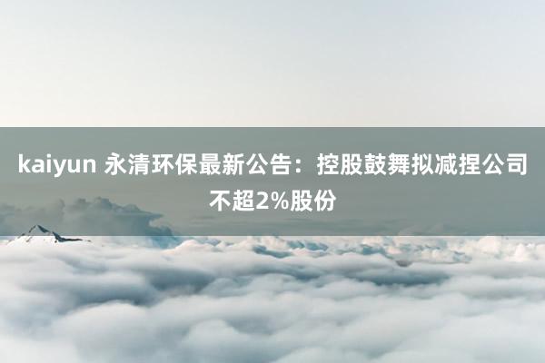 kaiyun 永清环保最新公告：控股鼓舞拟减捏公司不超2%股份