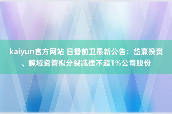 kaiyun官方网站 日播前卫最新公告：岱熹投资、鲸域资管拟分裂减捏不超1%公司股份